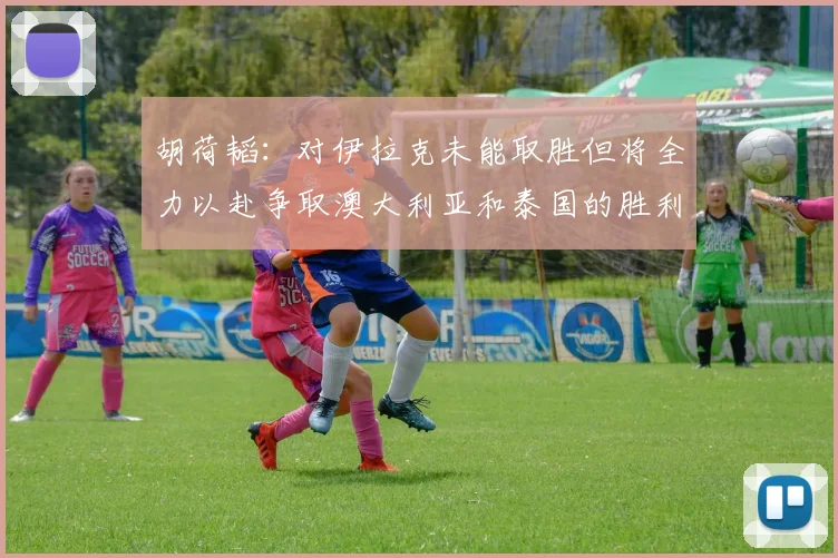 胡荷韬：对伊拉克未能取胜但将全力以赴争取澳大利亚和泰国的胜利