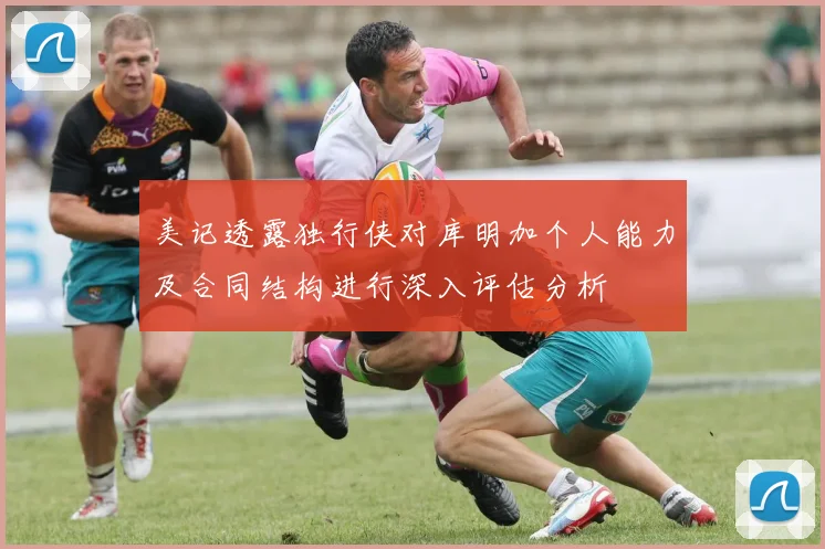 美记透露独行侠对库明加个人能力及合同结构进行深入评估分析