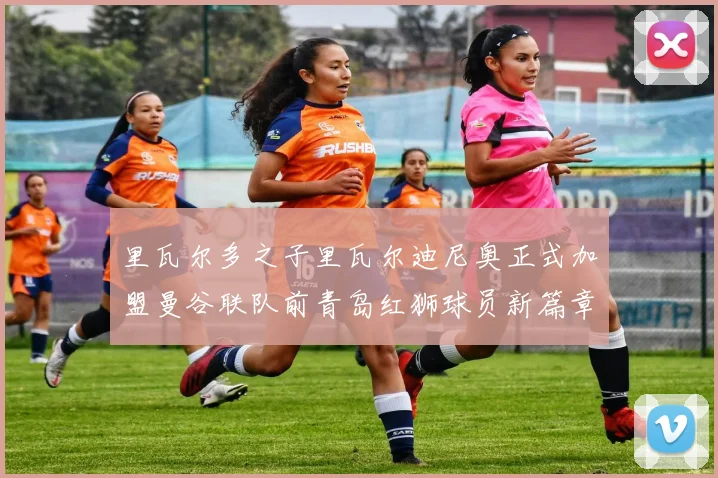 里瓦尔多之子里瓦尔迪尼奥正式加盟曼谷联队前青岛红狮球员新篇章开启