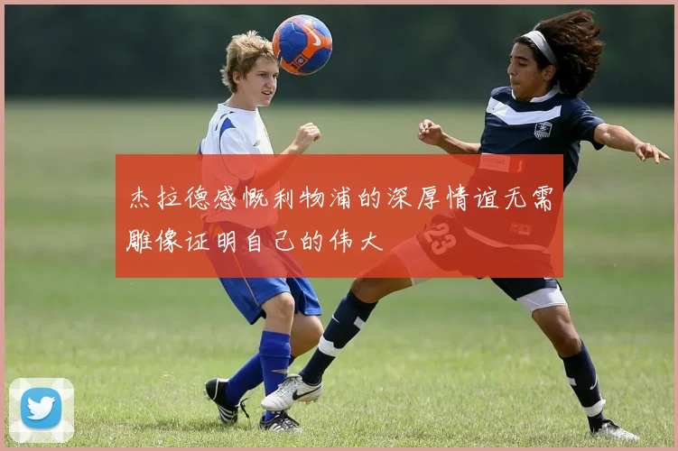 杰拉德感慨利物浦的深厚情谊无需雕像证明自己的伟大