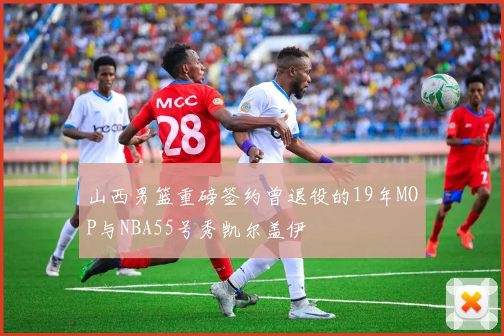 山西男篮重磅签约曾退役的19年MOP与NBA55号秀凯尔盖伊