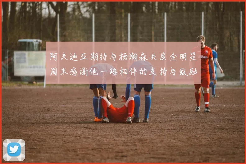 阿夫迪亚期待与杨瀚森共度全明星周末感谢他一路相伴的支持与鼓励