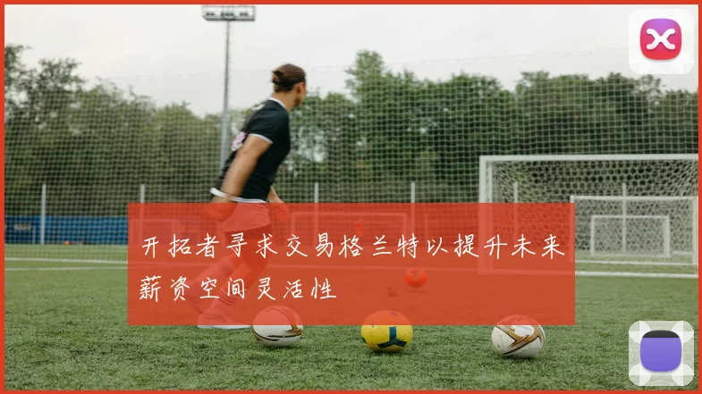 开拓者寻求交易格兰特以提升未来薪资空间灵活性