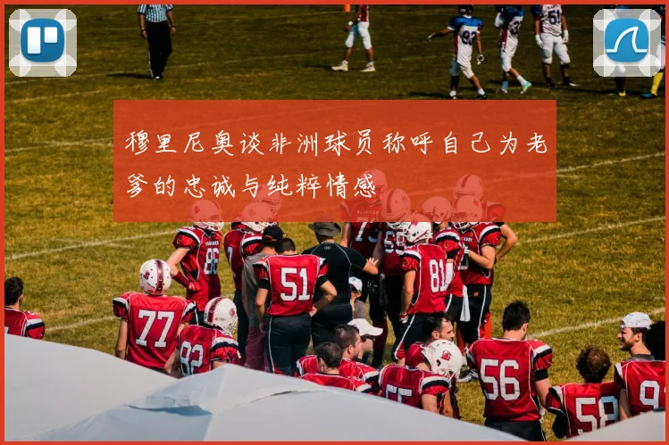 穆里尼奥谈非洲球员称呼自己为老爹的忠诚与纯粹情感