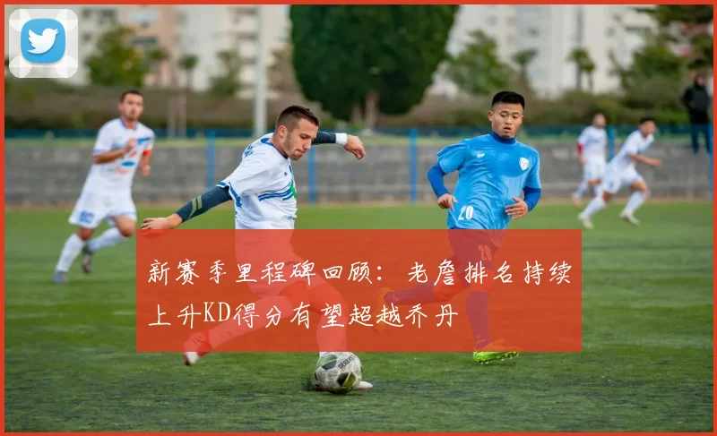 新赛季里程碑回顾：老詹排名持续上升KD得分有望超越乔丹
