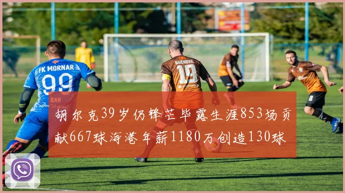 胡尔克39岁仍锋芒毕露生涯853场贡献667球海港年薪1180万创造130球佳绩