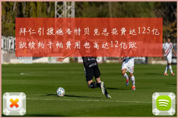 拜仁引援施洛特贝克总花费达125亿欧续约于帕费用也高达12亿欧