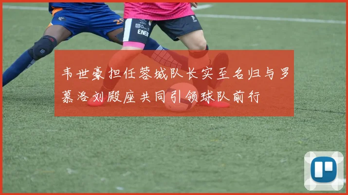韦世豪担任蓉城队长实至名归与罗慕洛刘殿座共同引领球队前行