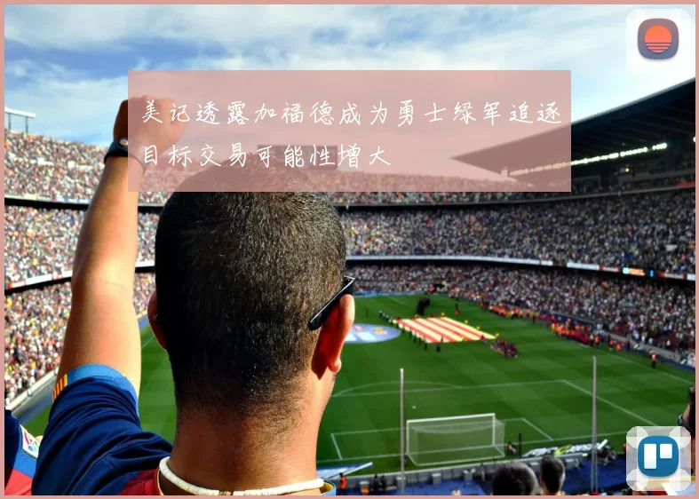 美记透露加福德成为勇士绿军追逐目标交易可能性增大