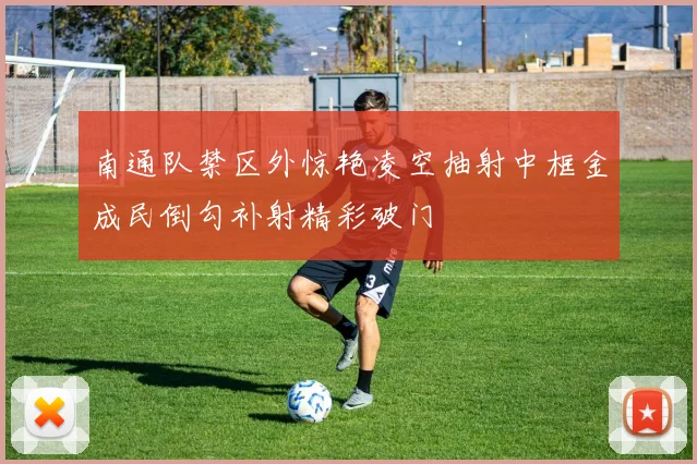 南通队禁区外惊艳凌空抽射中框金成民倒勾补射精彩破门