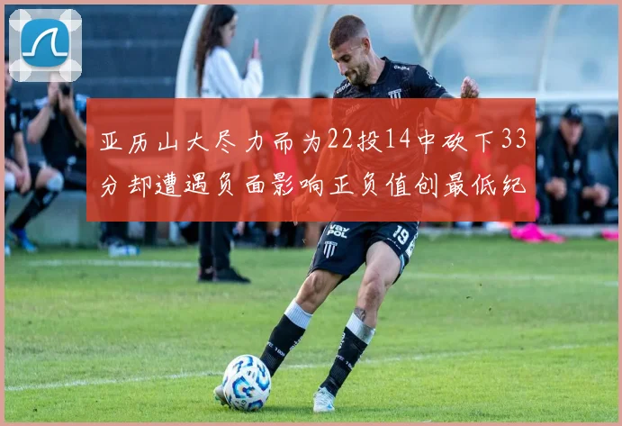 亚历山大尽力而为22投14中砍下33分却遭遇负面影响正负值创最低纪录