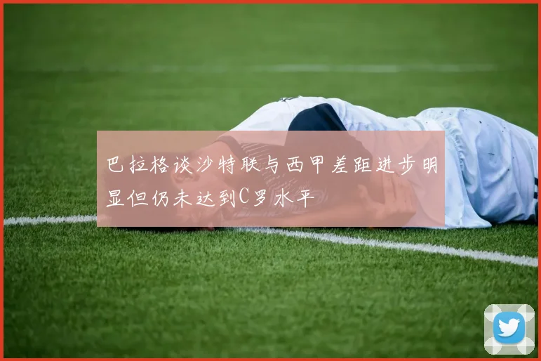 巴拉格谈沙特联与西甲差距进步明显但仍未达到C罗水平