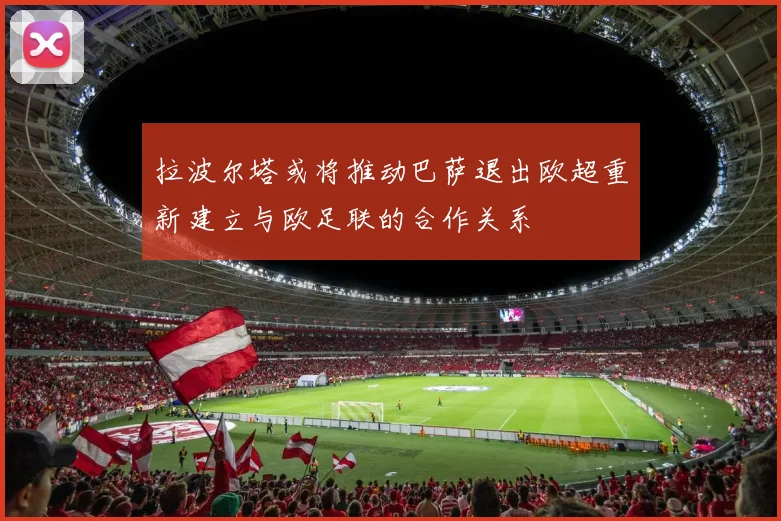 拉波尔塔或将推动巴萨退出欧超重新建立与欧足联的合作关系