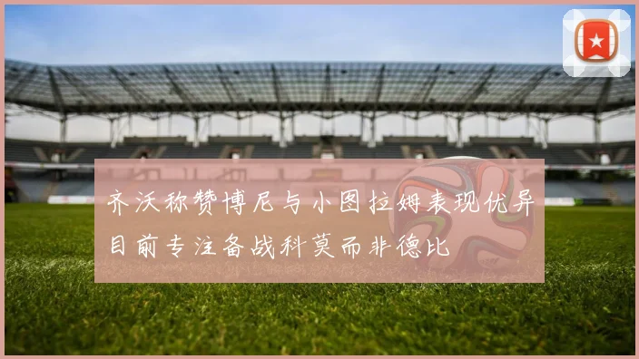 齐沃称赞博尼与小图拉姆表现优异目前专注备战科莫而非德比