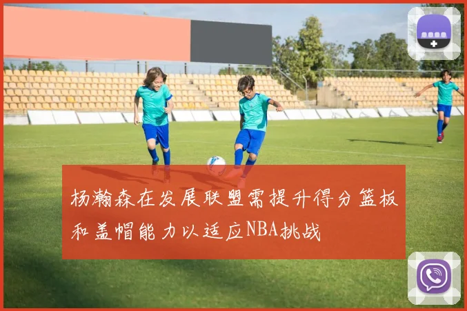 杨瀚森在发展联盟需提升得分篮板和盖帽能力以适应NBA挑战