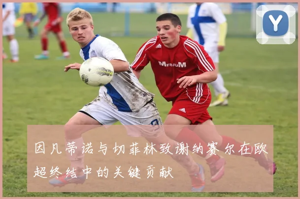 因凡蒂诺与切菲林致谢纳赛尔在欧超终结中的关键贡献