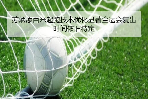 苏炳添百米起跑技术优化显著全运会复出时间依旧待定（MILANSPORT）